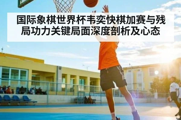 国际象棋世界杯韦奕快棋加赛与残局功力关键局面深度剖析及心态