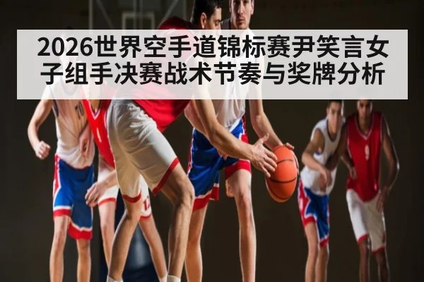 2026世界空手道锦标赛尹笑言女子组手决赛战术节奏与奖牌分析